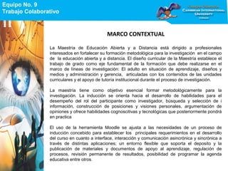 Equipo No. 9
Trabajo Colaborativo
Equipo No. 9
Trabajo Colaborativo
MARCO CONTEXTUAL
La Maestría de Educación Abierta y a Distancia está dirigido a profesionales
interesados en fortalecer su formación metodológica para la investigación en el campo
de la educación abierta y a distancia. El diseño curricular de la Maestría establece el
trabajo de grado como eje fundamental de la formación que debe realizarse en el
marco de líneas de investigación: El adulto en situación de aprendizaje, diseños y
medios y administración y gerencia, articuladas con los contenidos de las unidades
curriculares y el apoyo de tutoría institucional durante el proceso de investigación.
La maestría tiene como objetivo esencial formar metodológicamente para la
investigación. La inducción se orienta hacia el desarrollo de habilidades para el
desempeño del rol del participante como investigador, búsqueda y selección de i
información, construcción de posiciones y visiones personales, argumentación de
opiniones y ofrece habilidades cognoscitivas y tecnológicas que posteriormente pondrá
en practica
El uso de la herramienta Moodle se ajusta a las necesidades de un proceso de
inducción concebido para establecer los principales requerimientos en el desarrollo
del curso en cuanto a interface, interacción y comunicación asincrónica y sincrónica a
través de distintas aplicaciones; un entorno flexible que soporta el deposito y la
publicación de materiales y documentos de apoyo al aprendizaje, regulación de
procesos, revisión permanente de resultados, posibilidad de programar la agenda
educativa entre otros.
 