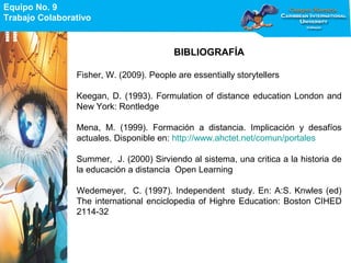 Equipo No. 9
Trabajo Colaborativo
Equipo No. 9
Trabajo Colaborativo
BIBLIOGRAFÍA
Fisher, W. (2009). People are essentially storytellers
Keegan, D. (1993). Formulation of distance education London and
New York: Rontledge
Mena, M. (1999). Formación a distancia. Implicación y desafíos
actuales. Disponible en: http://www.ahctet.net/comun/portales
Summer, J. (2000) Sirviendo al sistema, una critica a la historia de
la educación a distancia Open Learning
Wedemeyer, C. (1997). Independent study. En: A:S. Knwles (ed)
The international enciclopedia of Highre Education: Boston CIHED
2114-32
 