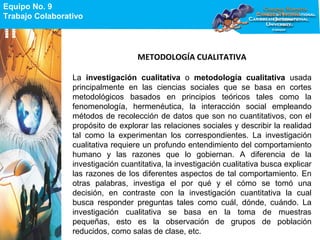Equipo No. 9
Trabajo Colaborativo
Equipo No. 9
Trabajo Colaborativo
METODOLOGÍA CUALITATIVA
La investigación cualitativa o metodología cualitativa usada
principalmente en las ciencias sociales que se basa en cortes
metodológicos basados en principios teóricos tales como la
fenomenología, hermenéutica, la interacción social empleando
métodos de recolección de datos que son no cuantitativos, con el
propósito de explorar las relaciones sociales y describir la realidad
tal como la experimentan los correspondientes. La investigación
cualitativa requiere un profundo entendimiento del comportamiento
humano y las razones que lo gobiernan. A diferencia de la
investigación cuantitativa, la investigación cualitativa busca explicar
las razones de los diferentes aspectos de tal comportamiento. En
otras palabras, investiga el por qué y el cómo se tomó una
decisión, en contraste con la investigación cuantitativa la cual
busca responder preguntas tales como cuál, dónde, cuándo. La
investigación cualitativa se basa en la toma de muestras
pequeñas, esto es la observación de grupos de población
reducidos, como salas de clase, etc.
 