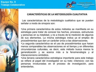 Equipo No. 9
Trabajo Colaborativo
Equipo No. 9
Trabajo Colaborativo
CARACTERÍSTICAS DE LA METODOLOGÍA CUALITATIVA
Las características de la metodología cualitativa que se pueden
señalar a modo de sinopsis son:
•Una primera característica de estos métodos se manifiesta en su
estrategia para tratar de conocer los hechos, procesos, estructuras
y personas en su totalidad, y no a través de la medición de algunos
de sus elementos. La misma estrategia indica ya el empleo de
procedimientos que dan un carácter único a las observaciones.
•La segunda característica es el uso de procedimientos que hacen
menos comparables las observaciones en el tiempo y en diferentes
circunstancias culturales, es decir, este método busca menos la
generalización y se acerca más a la fenomenología y al
interaccionismo simbólico.
•Una tercera característica estratégica importante para este trabajo
se refiere al papel del investigador en su trato -intensivo- con las
personas involucradas en el proceso de investigación, para
entenderlas.
 