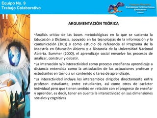 Equipo No. 9
Trabajo Colaborativo
Equipo No. 9
Trabajo Colaborativo
ARGUMENTACIÓN TEÓRICA
•Análisis critico de las bases metodológicas en la que se sustenta la
Educación a Distancia, apoyado en las tecnologías de la información y la
comunicación (TICs) y como estudio de referencia el Programa de la
Maestría en Educación Abierta y a Distancia de la Universidad Nacional
Abierta. Summer (2000), el aprendizaje social envuelve los procesos de
analizar, construir y debatir.
•La interacción y/o interactividad como proceso enseñanza aprendizaje a
distancia entendida como la articulación de las actuaciones profesor y
estudiantes en torno a un contenido o tarea de aprendizaje.
•La interactividad incluye los intercambios dirigidos directamente entre
profesor- estudiante, entre estudiantes, así como otros de carácter
individual pero que tienen sentido en relación con el progreso de enseñar
y aprender, es decir, tener en cuenta la interactividad en sus dimensiones
sociales y cognitivas
 