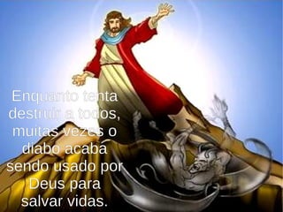 Enquanto tenta
destruir a todos,
muitas vezes o
diabo acaba
sendo usado por
Deus para
salvar vidas.
 