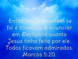Então, aquele homem se
foi e começou a anunciar
em Decápolis quanto
Jesus tinha feito por ele.
Todos ficavam admirados.
Marcos 5:20.
 