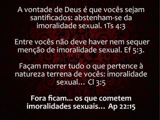 A vontade de Deus é que vocês sejam
santificados: abstenham-se da
imoralidade sexual. 1Ts 4:3
Entre vocês não deve haver nem sequer
menção de imoralidade sexual. Ef 5:3.
Façam morrer tudo o que pertence à
natureza terrena de vocês: imoralidade
sexual… Cl 3:5
Fora ficam... os que cometem
imoralidades sexuais… Ap 22:15
 