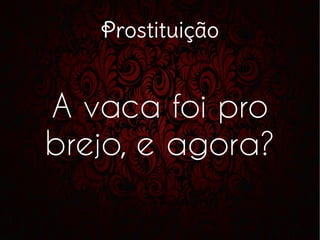 Prostituição
A vaca foi pro
brejo, e agora?
 
