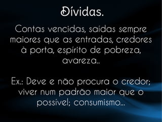 Dívidas.
Contas vencidas, saídas sempre
maiores que as entradas, credores
à porta, espírito de pobreza,
avareza..
Ex.: Deve e não procura o credor;
viver num padrão maior que o
possível; consumismo...
 