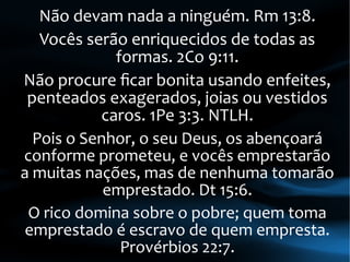 Não devam nada a ninguém. Rm 13:8.
Vocês serão enriquecidos de todas as
formas. 2Co 9:11.
Não procure ficar bonita usando enfeites,
penteados exagerados, joias ou vestidos
caros. 1Pe 3:3. NTLH.
Pois o Senhor, o seu Deus, os abençoará
conforme prometeu, e vocês emprestarão
a muitas nações, mas de nenhuma tomarão
emprestado. Dt 15:6.
O rico domina sobre o pobre; quem toma
emprestado é escravo de quem empresta.
Provérbios 22:7.
 