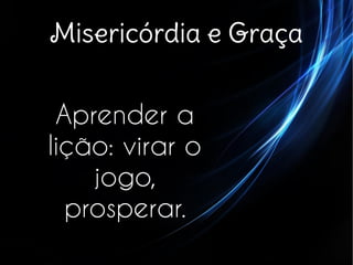 Misericórdia e Graça
Aprender a
lição: virar o
jogo,
prosperar.
 