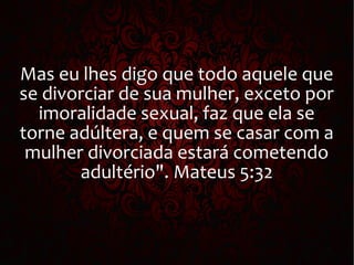 Mas eu lhes digo que todo aquele que
se divorciar de sua mulher, exceto por
imoralidade sexual, faz que ela se
torne adúltera, e quem se casar com a
mulher divorciada estará cometendo
adultério". Mateus 5:32
 