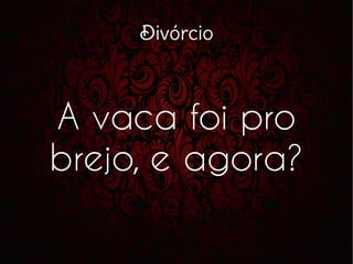 Divórcio
A vaca foi pro
brejo, e agora?
 