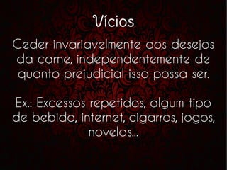 Vícios
Ceder invariavelmente aos desejos
da carne, independentemente de
quanto prejudicial isso possa ser.
Ex.: Excessos repetidos, algum tipo
de bebida, internet, cigarros, jogos,
novelas...
 