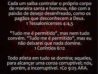 Cada um saiba controlar o próprio corpo
de maneira santa e honrosa, não com a
paixão de desejo desenfreado, como os
pagãos que desconhecem a Deus.
1 Tessalonicenses 4:4,5
"Tudo me é permitido", mas nem tudo
convém. "Tudo me é permitido", mas eu
não deixarei que nada domine.
1 Coríntios 6:12
Todo atleta em tudo se domina; aqueles,
para alcançar uma coroa corruptível; nós,
porém, a incorruptível. 1Co 9:25 ARA.
 