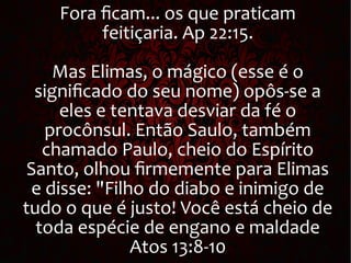 Fora ficam... os que praticam
feitiçaria. Ap 22:15.
Mas Elimas, o mágico (esse é o
significado do seu nome) opôs-se a
eles e tentava desviar da fé o
procônsul. Então Saulo, também
chamado Paulo, cheio do Espírito
Santo, olhou firmemente para Elimas
e disse: "Filho do diabo e inimigo de
tudo o que é justo! Você está cheio de
toda espécie de engano e maldade
Atos 13:8-10
 