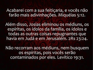 Acabarei com a sua feitiçaria, e vocês não
farão mais adivinhações. Miquéias 5:12.
Além disso, Josias eliminou os médiuns, os
espíritas, os ídolos da família, os ídolos e
todas as outras coisas repugnantes que
havia em Judá e em Jerusalém. 2Rs 23:24.
Não recorram aos médiuns, nem busquem
os espíritas, pois vocês serão
contaminados por eles. Levítico 19:31.
 