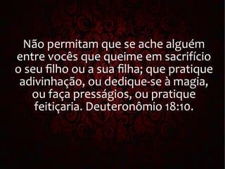 Não permitam que se ache alguém
entre vocês que queime em sacrifício
o seu filho ou a sua filha; que pratique
adivinhação, ou dedique-se à magia,
ou faça presságios, ou pratique
feitiçaria. Deuteronômio 18:10.
 