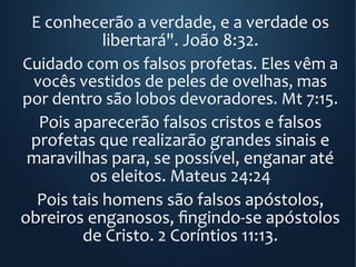 E conhecerão a verdade, e a verdade os
libertará". João 8:32.
Cuidado com os falsos profetas. Eles vêm a
vocês vestidos de peles de ovelhas, mas
por dentro são lobos devoradores. Mt 7:15.
Pois aparecerão falsos cristos e falsos
profetas que realizarão grandes sinais e
maravilhas para, se possível, enganar até
os eleitos. Mateus 24:24
Pois tais homens são falsos apóstolos,
obreiros enganosos, fingindo-se apóstolos
de Cristo. 2 Coríntios 11:13.
 