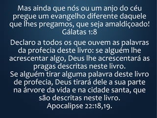 Mas ainda que nós ou um anjo do céu
pregue um evangelho diferente daquele
que lhes pregamos, que seja amaldiçoado!
Gálatas 1:8
Declaro a todos os que ouvem as palavras
da profecia deste livro: se alguém lhe
acrescentar algo, Deus lhe acrescentará as
pragas descritas neste livro.
Se alguém tirar alguma palavra deste livro
de profecia, Deus tirará dele a sua parte
na árvore da vida e na cidade santa, que
são descritas neste livro.
Apocalipse 22:18,19.
 