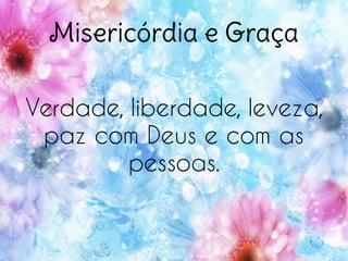 Misericórdia e Graça
Verdade, liberdade, leveza,
paz com Deus e com as
pessoas.
 