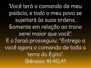 Você terá o comando de meu
palácio, e todo o meu povo se
sujeitará às suas ordens.
Somente em relação ao trono
serei maior que você".
E o faraó prosseguiu: "Entrego a
você agora o comando de toda a
terra do Egito".
Gênesis 41:40,41
 