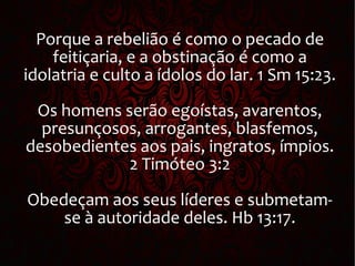 Porque a rebelião é como o pecado de
feitiçaria, e a obstinação é como a
idolatria e culto a ídolos do lar. 1 Sm 15:23.
Os homens serão egoístas, avarentos,
presunçosos, arrogantes, blasfemos,
desobedientes aos pais, ingratos, ímpios.
2 Timóteo 3:2
Obedeçam aos seus líderes e submetam-
se à autoridade deles. Hb 13:17.
 