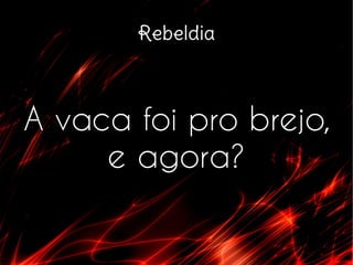 Rebeldia
A vaca foi pro brejo,
e agora?
 