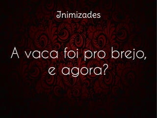 Inimizades
A vaca foi pro brejo,
e agora?
 