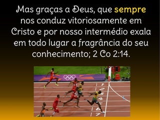 Mas graças a Deus, que sempre
nos conduz vitoriosamente em
Cristo e por nosso intermédio exala
em todo lugar a fragrância do seu
conhecimento; 2 Co 2:14.
 