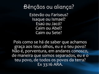 Bênçãos ou aliança?
Estevão ou Fariseus?
Isaque ou Ismael?
Esaú ou Jacó?
Caim ou Abel?
Caim ou Sete?
Pois como se há de saber que achamos
graça aos teus olhos, eu e o teu povo?
Não é, porventura, em andares conosco,
de maneira que somos separados, eu e o
teu povo, de todos os povos da terra?
Ex 33:16 ARA.
 