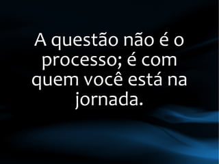 A questão não é o
processo; é com
quem você está na
jornada.
 
