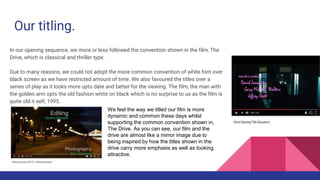 Our titling.
In our opening sequence, we more or less followed the convention shown in the film, The
Drive, which is classical and thriller type.
Due to many reasons, we could not adopt the more common convention of white font over
black screen as we have restricted amount of time. We also favoured the titles over a
series of play as it looks more upto date and better for the viewing. The film, the man with
the golden arm opts the old fashion white on black which is no surprise to us as the film is
quite old it self, 1995.
We feel the way we titled our film is more
dynamic and common these days whilst
supporting the common convention shown in,
The Drive. As you can see, our film and the
drive are almost like a mirror image due to
being inspired by how the titles shown in the
drive carry more emphasis as well as looking
attractive.
 