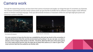 Camera work
Through the researching process, we have learnt that camera movement and angles can shape the type of convention you illustrate.
The common conventions are that certain camera work can give the film its thriller feel as different camera angles create different
senses of emotion and body language. Close ups demonstrate emotions of characters whilst low and high angle give power and
inferiority to actors in the film.
It is very common to have the first shot as a establishing shot and we stuck to this convention in
order to set the tone of the film and the environment surrounding it. As you can see, our shot is
almost a mirror image of that shown in the film, The Drive. Both the films are of the same genre
so it only made sense that we copy the style set by these films before us in order to give it the
most common feel that the audience are familiar with.
 