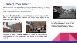 Camera movement
Camera movement is very essential as they shape up the viewing experience the audience
get. It is predominant to use low angle shot when it is a point of view of a child and a high
angle shot when looking down at an object beneath.
Our short film sticks to this convention because camera movement is one
even if you alter slightly, the outcome can have a major impact on the
viewing of the audience.
We used pov shot of the villain looking for a escape. The use of pov
puts the audience in his perspective and adds a bit of realism to the
content.
In this part of the chase scene, we have a
tracking dolly shot which shows the two
actors whizzing past someone, the
audience. This makes it seem realistic.
 