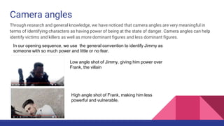 Camera angles
Through research and general knowledge, we have noticed that camera angles are very meaningful in
terms of identifying characters as having power of being at the state of danger. Camera angles can help
identify victims and killers as well as more dominant figures and less dominant figures.
In our opening sequence, we use the general convention to identify Jimmy as
someone with so much power and little or no fear.
Low angle shot of Jimmy, giving him power over
Frank, the villain
High angle shot of Frank, making him less
powerful and vulnerable.
 