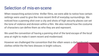 Selection of mis-en-scene
When researching action/crime thriller films, we were able to notice how certain
settings were used to give the more recent thrill of everyday surroundings. We
noticed how a panning shot over a city and shots of high security places can set
the tone of violence and division within a film. We also noticed how the costume
of characters can define them as who they are and represent.
We used the convention of having a panning shot of the land escape of the local
area at night to make it seem recent and modernised.
However we challenged the convention that the villain wears a dark coloured
clothes whilst the the hero dresses in bright colours.
 