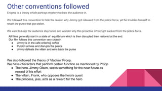 Other conventions followed
Enigma is a theory which portrays mystery to draw the audience in.
We followed this convention to hide the reason why Jimmy got released from the police force, yet he troubles himself to
retain the purse that got stolen.
We want to keep the audience stay tuned and wonder why this proactive officer got sacked from the police force.
All films generally start in a state of equilibrium which is then disrupted then restored at the end.
Our film follows this convention very closely.
● Jimmy is in the cafe ordering coffee
● Purdon arrives and disrupts the peace
● Jimmy defeats the villain and wins back the purse
We also followed the theory of Vladimir Proop.
We have characters that perform certain function as mentioned by Propp
● The hero, Jimmy Olsen, seeks something for the near future as
reward of his effort
● The villain, Frank, who opposes the hero's quest
● The princess, jess, acts as a reward for the hero
 