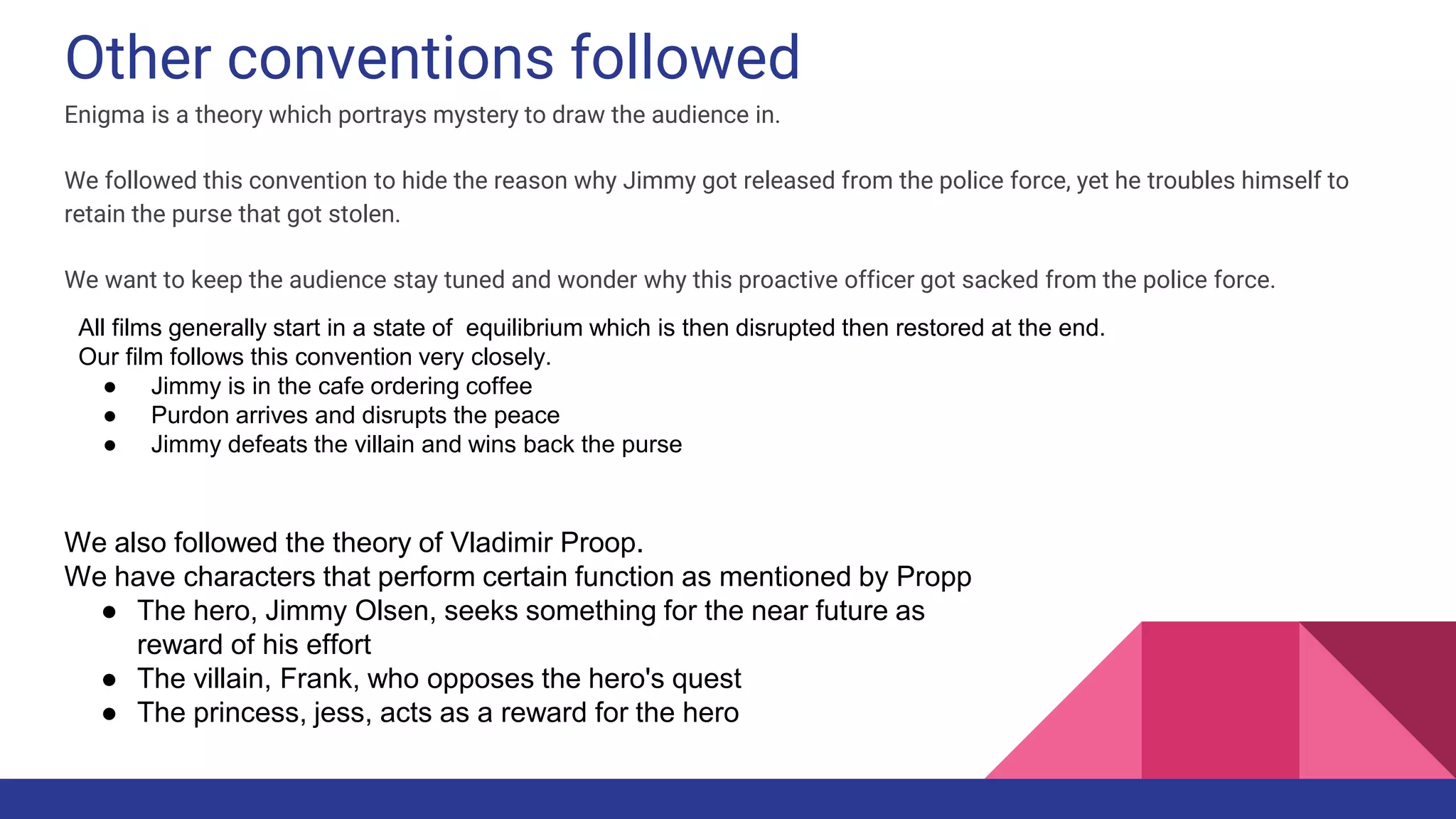 Other conventions followed
Enigma is a theory which portrays mystery to draw the audience in.
We followed this convention to hide the reason why Jimmy got released from the police force, yet he troubles himself to
retain the purse that got stolen.
We want to keep the audience stay tuned and wonder why this proactive officer got sacked from the police force.
All films generally start in a state of equilibrium which is then disrupted then restored at the end.
Our film follows this convention very closely.
● Jimmy is in the cafe ordering coffee
● Purdon arrives and disrupts the peace
● Jimmy defeats the villain and wins back the purse
We also followed the theory of Vladimir Proop.
We have characters that perform certain function as mentioned by Propp
● The hero, Jimmy Olsen, seeks something for the near future as
reward of his effort
● The villain, Frank, who opposes the hero's quest
● The princess, jess, acts as a reward for the hero
 