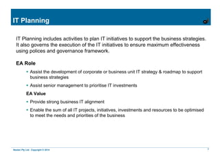Nestan Pty Ltd. Copyright © 2014 7
IT Planning
IT Planning includes activities to plan IT initiatives to support the business strategies.
It also governs the execution of the IT initiatives to ensure maximum effectiveness
using polices and governance framework.
EA Role
 Assist the development of corporate or business unit IT strategy & roadmap to support
business strategies
 Assist senior management to prioritise IT investments
EA Value
 Provide strong business IT alignment
 Enable the sum of all IT projects, initiatives, investments and resources to be optimised
to meet the needs and priorities of the business
 
