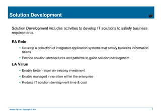 Nestan Pty Ltd. Copyright © 2014 9
Solution Development
Solution Development includes activities to develop IT solutions to satisfy business
requirements.
EA Role
 Develop a collection of integrated application systems that satisfy business information
needs
 Provide solution architectures and patterns to guide solution development
EA Value
 Enable better return on existing investment
 Enable managed innovation within the enterprise
 Reduce IT solution development time & cost
 