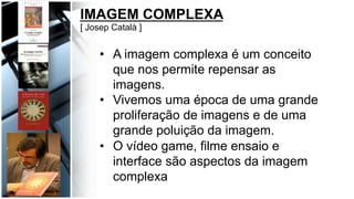 IMAGEM COMPLEXA
[ Josep Català ]
•  A imagem complexa é um conceito
que nos permite repensar as
imagens.
•  Vivemos uma época de uma grande
proliferação de imagens e de uma
grande poluição da imagem.
•  O vídeo game, filme ensaio e
interface são aspectos da imagem
complexa
 