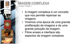 IMAGEM COMPLEXA
[ Josep Català ]
•  A imagem complexa é um conceito
que nos permite repensar as
imagens.
•  Vivemos uma época de uma grande
proliferação de imagens e de uma
grande poluição da imagem.
•  Filme ensaio e interface são
aspectos da imagem complexa
 