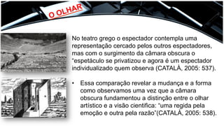 O OLHAR	
  
No teatro grego o espectador contempla uma
representação cercado pelos outros espectadores,
mas com o surgimento da câmara obscura o
“espetáculo se privatizou e agora é um espectador
individualizado quem observa (CATALÀ, 2005: 537).
•  Essa comparação revelar a mudança e a forma
como observamos uma vez que a câmara
obscura fundamentou a distinção entre o olhar
artístico e a visão cientifica: “uma regida pela
emoção e outra pela razão”(CATALÀ, 2005: 538).
 