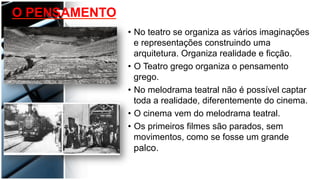 •  No teatro se organiza as vários imaginações
e representações construindo uma
arquitetura. Organiza realidade e ficção.
•  O Teatro grego organiza o pensamento
grego.
•  No melodrama teatral não é possível captar
toda a realidade, diferentemente do cinema.
•  O cinema vem do melodrama teatral.
•  Os primeiros filmes são parados, sem
movimentos, como se fosse um grande
palco.
O PENSAMENTO
 