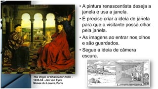 • A pintura renascentista deseja a
janela e usa a janela.
• É preciso criar a ideia de janela
para que o visitante possa olhar
pela janela.
• As imagens ao entrar nos olhos
e são guardados.
• Segue a ideia de câmera
escura.
The Virgin of Chancellor Rolin -
1433-34 - Jan van Eyck
Musee du Louvre, Paris
 