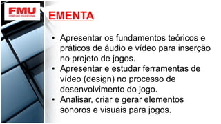 EMENTA
•  Apresentar os fundamentos teóricos e
práticos de áudio e vídeo para inserção
no projeto de jogos.
•  Apresentar e estudar ferramentas de
vídeo (design) no processo de
desenvolvimento do jogo.
•  Analisar, criar e gerar elementos
sonoros e visuais para jogos.
 