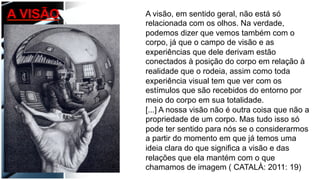 A visão, em sentido geral, não está só
relacionada com os olhos. Na verdade,
podemos dizer que vemos também com o
corpo, já que o campo de visão e as
experiências que dele derivam estão
conectados à posição do corpo em relação à
realidade que o rodeia, assim como toda
experiência visual tem que ver com os
estímulos que são recebidos do entorno por
meio do corpo em sua totalidade.
[...] A nossa visão não é outra coisa que não a
propriedade de um corpo. Mas tudo isso só
pode ter sentido para nós se o considerarmos
a partir do momento em que já temos uma
ideia clara do que significa a visão e das
relações que ela mantém com o que
chamamos de imagem ( CATALÀ: 2011: 19)
A VISÃO
 