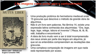 [ As imagens como ponte para o conhecimento]
•  Uma produção pictórica do hermetismo medieval onde
15 gravuras que descreve o método da grande obra da
alquímica.
•  Não é um livro sem palavras. Na lâmina 14, existe uma
expressão latina conhecida dos alquimistas: “Ora, lege,
lege, lege, relege, labora et invenies” (“Reza, lê, lê, lê,
relê, trabalha e encontrarás”).
•  A ideia de livro mudo vem a ser à total incompreensão
dos seus sinais por parte dos leigos em alquimia, já
que só os entendidos compreendiam as revelações das
gravuras.
•  Uma complexa composição de imagens em que nada
está representado por acaso.Mutus Liber – Editado por
Eugene Canseliet 1958.
 