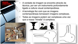 •  A verdade da imagem se encontra através da
técnica, por ser um instrumento profundamente
ligado a cultura visual contemporânea.
•  A tecnologia fez com que as imagens
contemporâneas tornassem imagens complexas.
•  Todas as imagens podem ser complexas uma vez
que a nossa “mirada” é complexa.
El poeta y el pinto - Chirico
IMAGEM
COMPLEXA
[ Josep Català ]
 