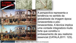 A FORMA
DAS IDEIAS
A perspectiva representa a
tendência no sentido da
globalidade da imagem época
renascentista e pós-
renascentista. A técnica implica
uma vontade integradora muito
forte que constitui o
embasamento de seu realismo
essencial (CATALÀ,2011: 123).
Vittore Carpaccio (1460-1526). O retorno do Embaixador.
 