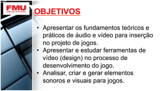 OBJETIVOS
•  Apresentar os fundamentos teóricos e
práticos de áudio e vídeo para inserção
no projeto de jogos.
•  Apresentar e estudar ferramentas de
vídeo (design) no processo de
desenvolvimento do jogo.
•  Analisar, criar e gerar elementos
sonoros e visuais para jogos.
 
