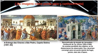 [ As imagens como ponte para o conhecimento]
A Entrega das Chaves a São Pedro, Capela Sistina
[1481–82]
Reconstrução do templo de Jerusalém -
Guillaume de Tyr. [Entre 1200 e1300].
As arestas paralelas dos objetos, ao se
distanciarem do observador, fixo, deveriam
convergir para um ponto (ponto de fuga),
porém, elas não o fazem.
 